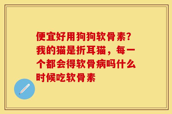 便宜好用狗狗软骨素？我的猫是折耳猫，每一个都会得软骨病吗什么时候吃软骨素