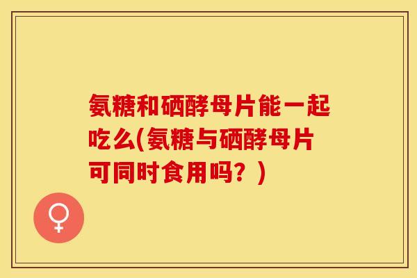 氨糖和硒酵母片能一起吃么(氨糖与硒酵母片可同时食用吗？)
