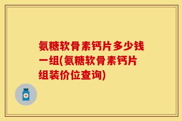 氨糖软骨素钙片多少钱一组(氨糖软骨素钙片组装价位查询)
