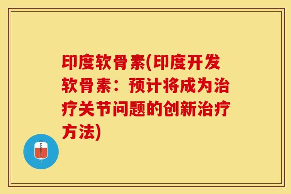 印度软骨素(印度开发软骨素：预计将成为治疗关节问题的创新治疗方法)