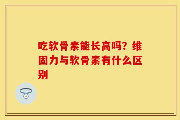 吃软骨素能长高吗？维固力与软骨素有什么区别