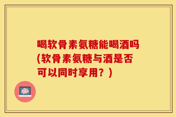 喝软骨素氨糖能喝酒吗(软骨素氨糖与酒是否可以同时享用？)