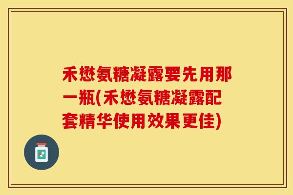 禾懋氨糖凝露要先用那一瓶(禾懋氨糖凝露配套精华使用效果更佳)