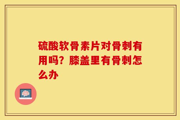 硫酸软骨素片对有用吗？膝盖里有怎么办