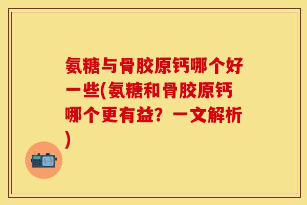 氨糖与骨胶原钙哪个好一些(氨糖和骨胶原钙哪个更有益？一文解析)