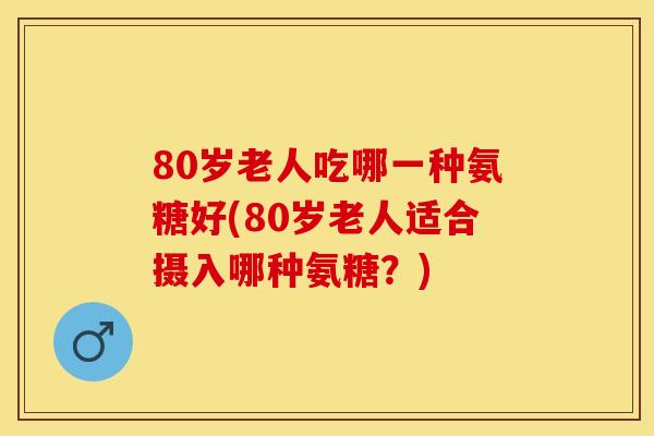 80岁老人吃哪一种氨糖好(80岁老人适合摄入哪种氨糖？)