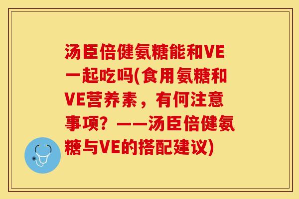 汤臣倍健氨糖能和VE一起吃吗(食用氨糖和VE营养素，有何注意事项？——汤臣倍健氨糖与VE的搭配建议)