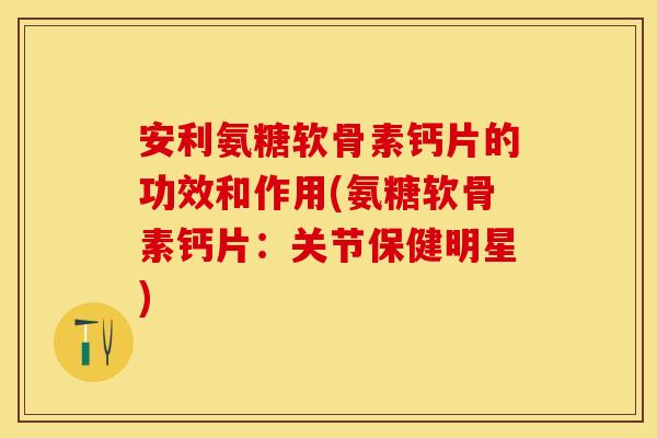 安利氨糖软骨素钙片的功效和作用(氨糖软骨素钙片：关节保健明星)