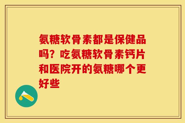氨糖软骨素都是保健品吗？吃氨糖软骨素钙片和医院开的氨糖哪个更好些