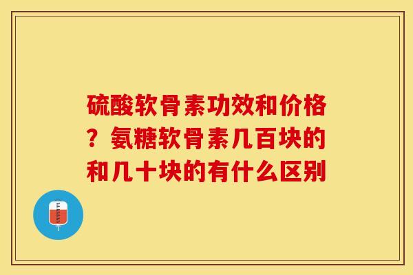 硫酸软骨素功效和价格？氨糖软骨素几百块的和几十块的有什么区别