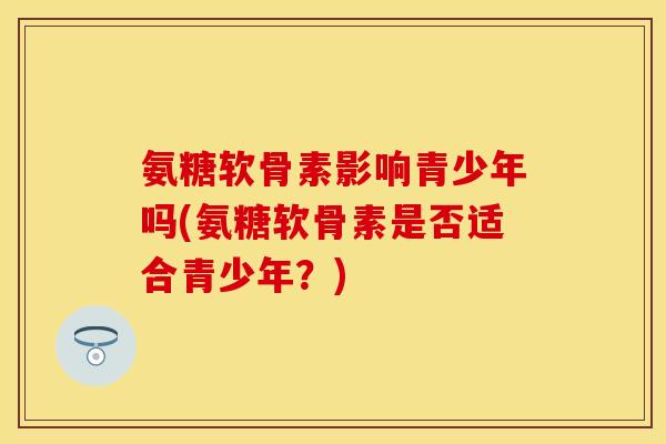 氨糖软骨素影响青少年吗(氨糖软骨素是否适合青少年？)