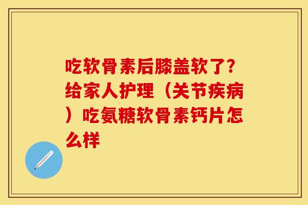 吃软骨素后膝盖软了？给家人护理（关节疾病）吃氨糖软骨素钙片怎么样