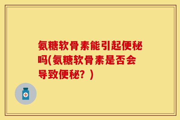 氨糖软骨素能引起便秘吗(氨糖软骨素是否会导致便秘？)