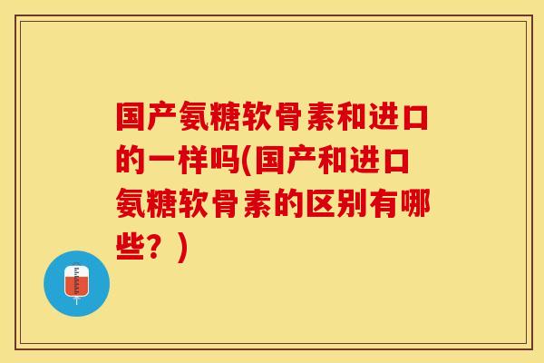 国产氨糖软骨素和进口的一样吗(国产和进口氨糖软骨素的区别有哪些?) 国产氨糖软骨素和进口的一样吗(国产和进口氨糖软骨素的区别有哪些?)