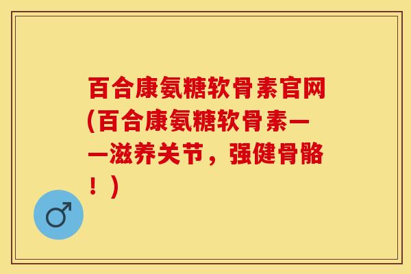 百合康氨糖软骨素官网(百合康氨糖软骨素——滋养关节，强健骨骼！)