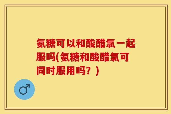 氨糖可以和酸醋氯一起服吗(氨糖和酸醋氯可同时服用吗？)