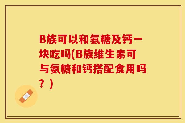 B族可以和氨糖及钙一块吃吗(B族维生素可与氨糖和钙搭配食用吗？)