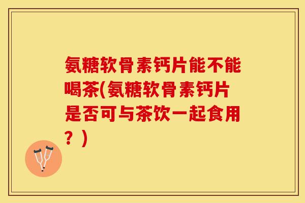 氨糖软骨素钙片能不能喝茶(氨糖软骨素钙片是否可与茶饮一起食用？)