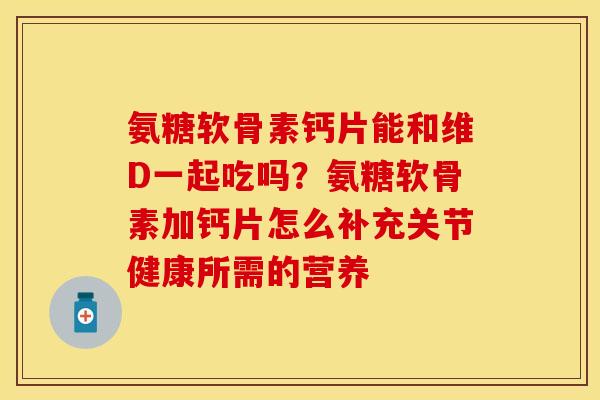 氨糖软骨素钙片能和维D一起吃吗？氨糖软骨素加钙片怎么补充关节健康所需的营养