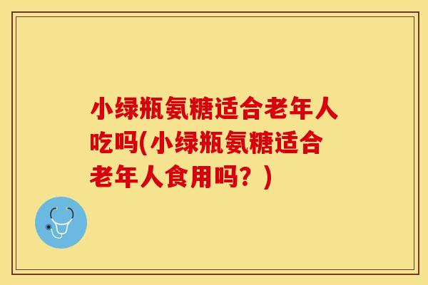 小绿瓶氨糖适合老年人吃吗(小绿瓶氨糖适合老年人食用吗？)