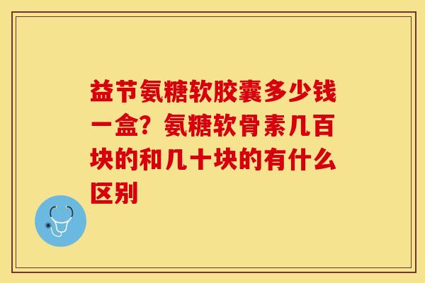 益节氨糖软胶囊多少钱一盒？氨糖软骨素几百块的和几十块的有什么区别