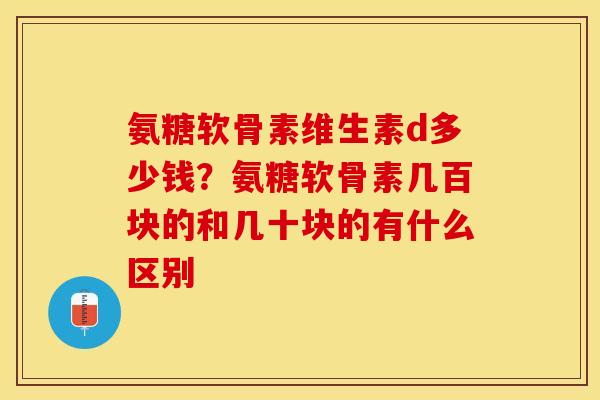 氨糖软骨素维生素d多少钱？氨糖软骨素几百块的和几十块的有什么区别
