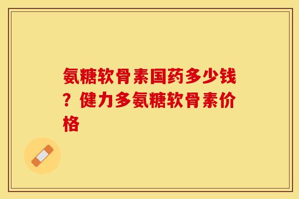 氨糖软骨素国药多少钱?健力多氨糖软骨素价格 氨糖软骨素国药多少钱?健力多氨糖软骨素价格