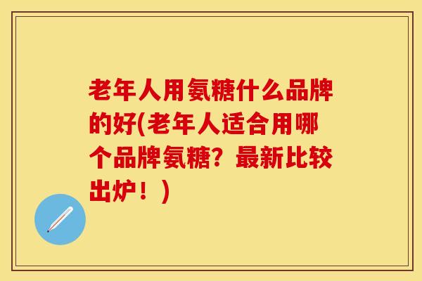 老年人用氨糖什么品牌的好(老年人适合用哪个品牌氨糖？新比较出炉！)