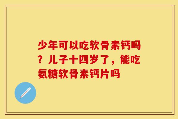少年可以吃软骨素钙吗？儿子十四岁了，能吃氨糖软骨素钙片吗