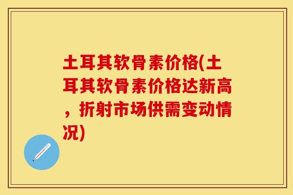土耳其软骨素价格(土耳其软骨素价格达新高，折射市场供需变动情况)
