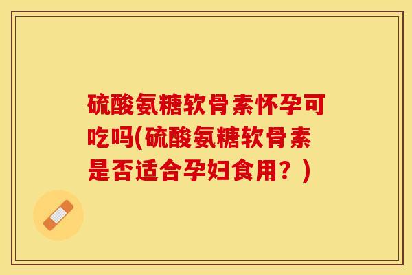 硫酸氨糖软骨素怀孕可吃吗(硫酸氨糖软骨素是否适合孕妇食用？)