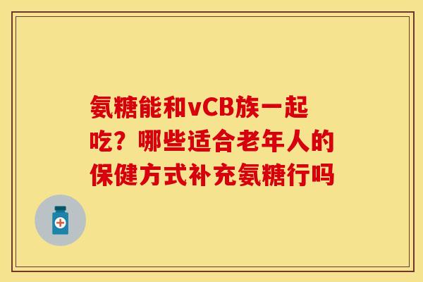 氨糖能和vCB族一起吃？哪些适合老年人的保健方式补充氨糖行吗