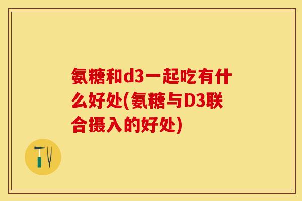 氨糖和d3一起吃有什么好处(氨糖与D3联合摄入的好处)