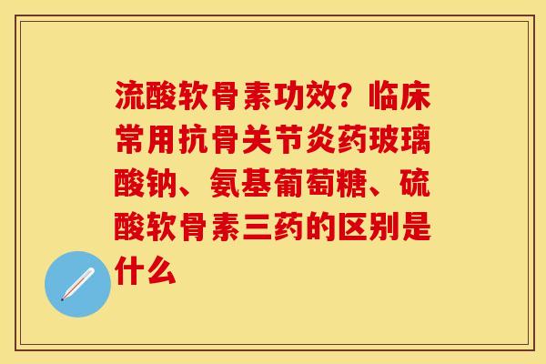 流酸软骨素功效？临床常用抗骨关节炎药玻璃酸钠、氨基葡萄糖、硫酸软骨素三药的区别是什么