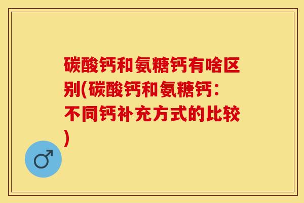 碳酸钙和氨糖钙有啥区别(碳酸钙和氨糖钙：不同钙补充方式的比较)
