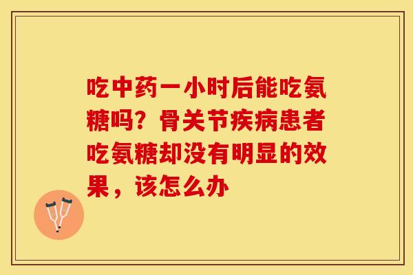吃中药一小时后能吃氨糖吗？骨关节疾病患者吃氨糖却没有明显的效果，该怎么办
