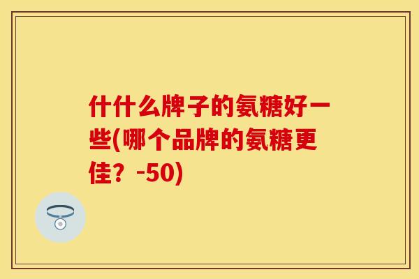 什什么牌子的氨糖好一些(哪个品牌的氨糖更佳？-50)