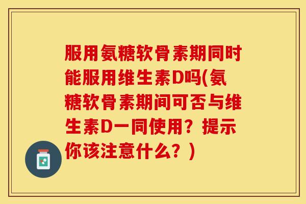 服用氨糖软骨素期同时能服用维生素D吗(氨糖软骨素期间可否与维生素D一同使用?提示你该注意什么?) 服用氨糖软骨素期同时能服用维生素D吗(氨糖软骨素期间可否与维生素D一同使用?提示你该注意什么?)