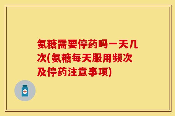 氨糖需要停药吗一天几次(氨糖每天服用频次及停药注意事项)