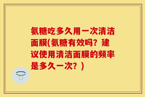 氨糖吃多久用一次清洁面膜(氨糖有效吗？建议使用清洁面膜的频率是多久一次？)