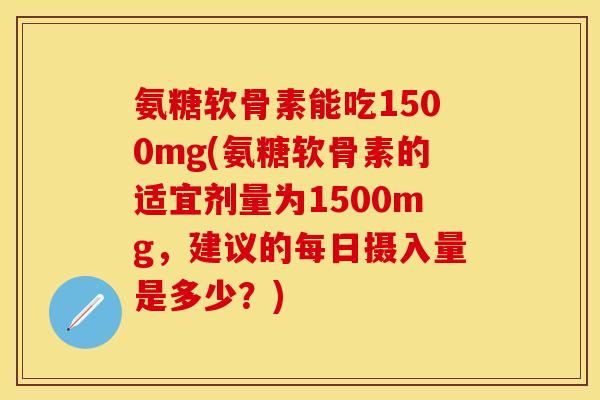 氨糖软骨素能吃1500mg(氨糖软骨素的适宜剂量为1500mg，建议的每日摄入量是多少？)