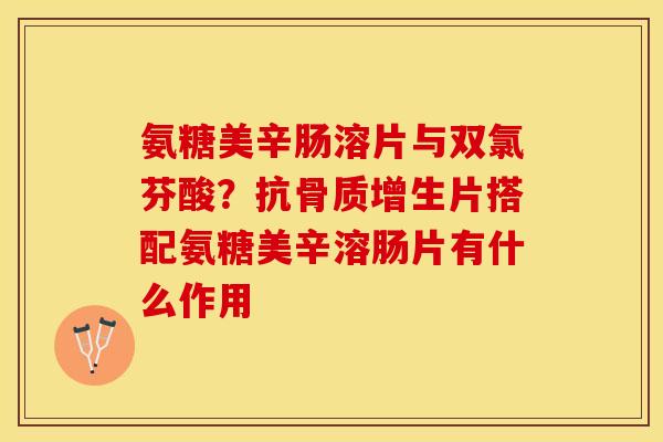 氨糖美辛肠溶片与双氯芬酸？抗骨质增生片搭配氨糖美辛溶肠片有什么作用