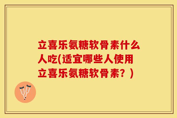 立喜乐氨糖软骨素什么人吃(适宜哪些人使用立喜乐氨糖软骨素？)