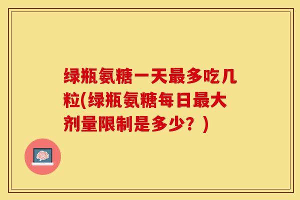 绿瓶氨糖一天最多吃几粒(绿瓶氨糖每日最大剂量限制是多少？)