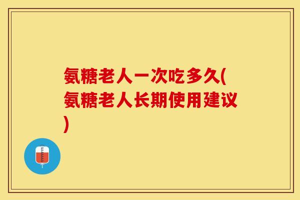 氨糖老人一次吃多久(氨糖老人长期使用建议)