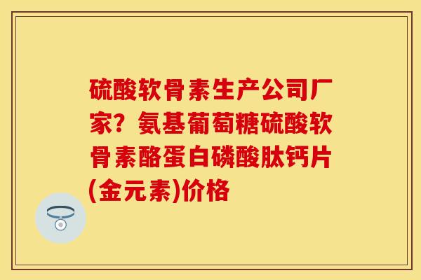 硫酸软骨素生产公司厂家？氨基葡萄糖硫酸软骨素酪蛋白磷酸肽钙片(金元素)价格
