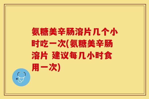 氨糖美辛肠溶片几个小时吃一次(氨糖美辛肠溶片 建议每几小时食用一次)