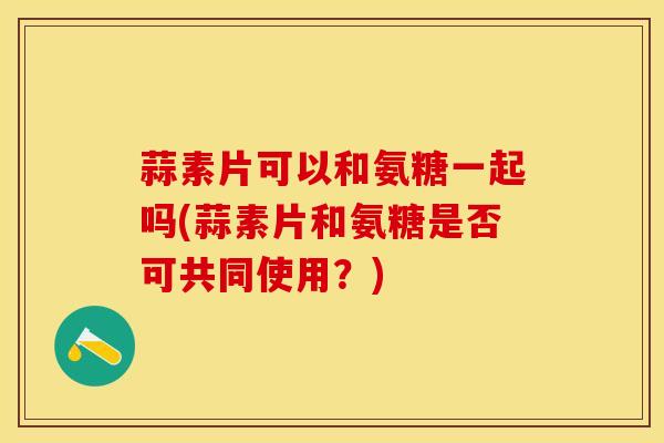 蒜素片可以和氨糖一起吗(蒜素片和氨糖是否可共同使用？)