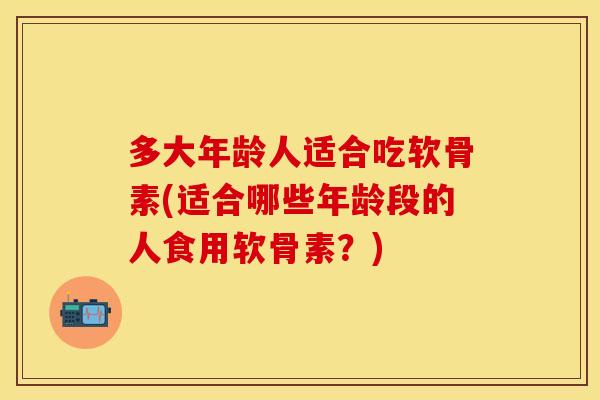 多大年龄人适合吃软骨素(适合哪些年龄段的人食用软骨素?) 多大年龄人适合吃软骨素(适合哪些年龄段的人食用软骨素?)