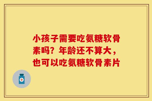 小孩子需要吃氨糖软骨素吗？年龄还不算大，也可以吃氨糖软骨素片